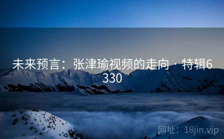 未来预言：张津瑜视频的走向 · 特辑6330