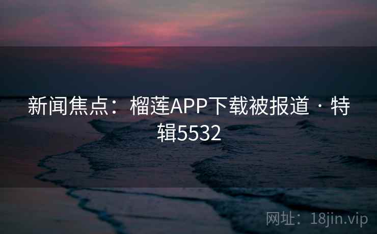 新闻焦点：榴莲APP下载被报道 · 特辑5532