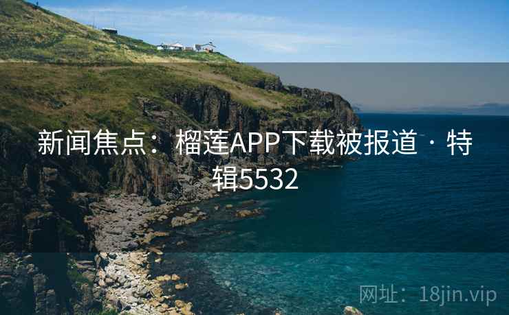 新闻焦点：榴莲APP下载被报道 · 特辑5532