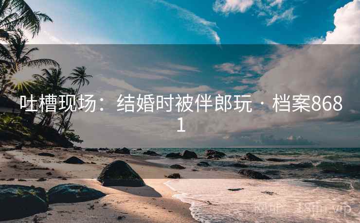吐槽现场：结婚时被伴郎玩 · 档案8681