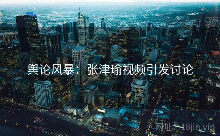 舆论风暴：张津瑜视频引发讨论