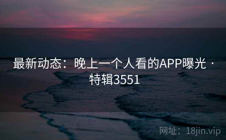 最新动态:晚上一个人看的APP曝光 · 特辑3551