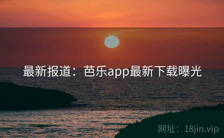 最新报道:芭乐app最新下载曝光
