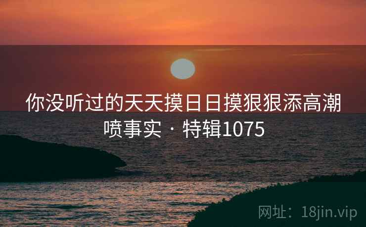 你没听过的天天摸日日摸狠狠添高潮喷事实 · 特辑1075