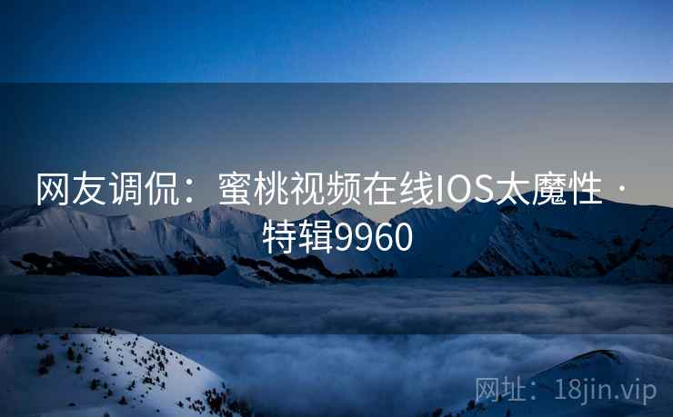 网友调侃:蜜桃视频在线IOS太魔性 · 特辑9960