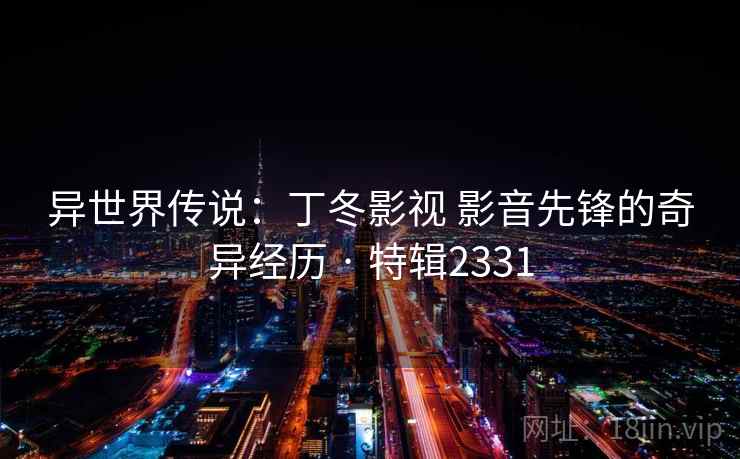 异世界传说:丁冬影视 影音先锋的奇异经历 · 特辑2331