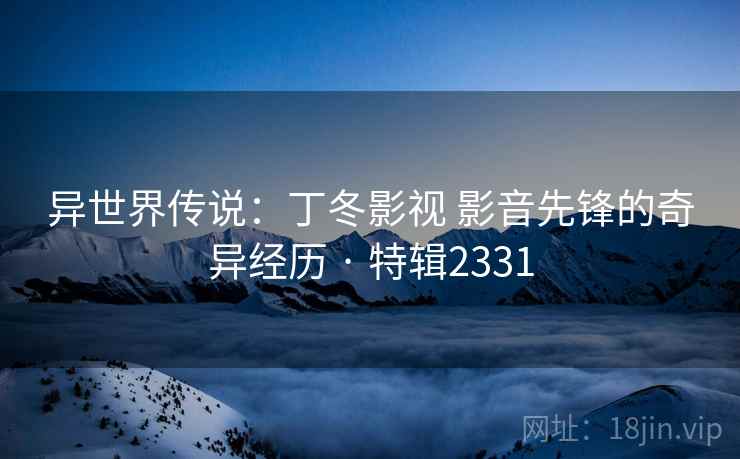 异世界传说:丁冬影视 影音先锋的奇异经历 · 特辑2331