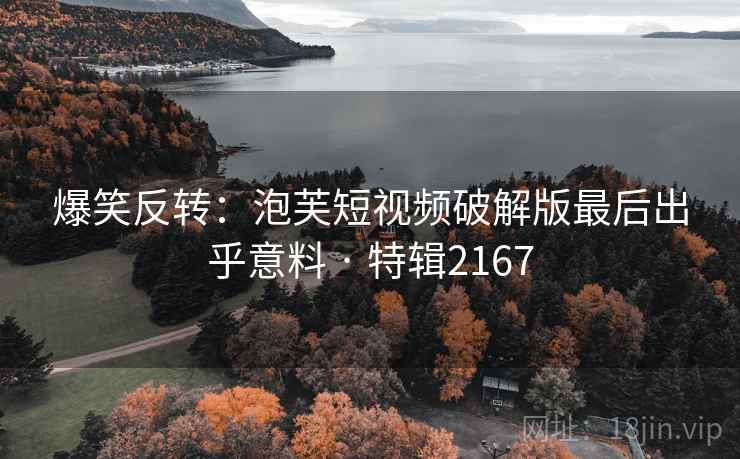 爆笑反转:泡芙短视频破解版最后出乎意料 · 特辑2167