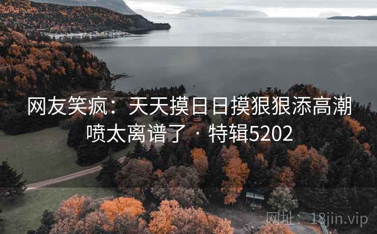 网友笑疯：天天摸日日摸狠狠添高潮喷太离谱了 · 特辑5202
