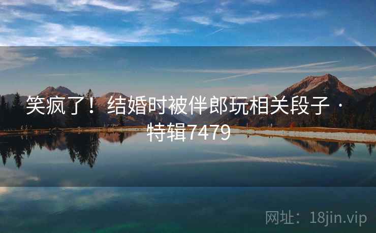 笑疯了!结婚时被伴郎玩相关段子 · 特辑7479