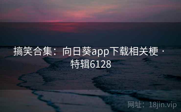 搞笑合集：向日葵app下载相关梗 · 特辑6128