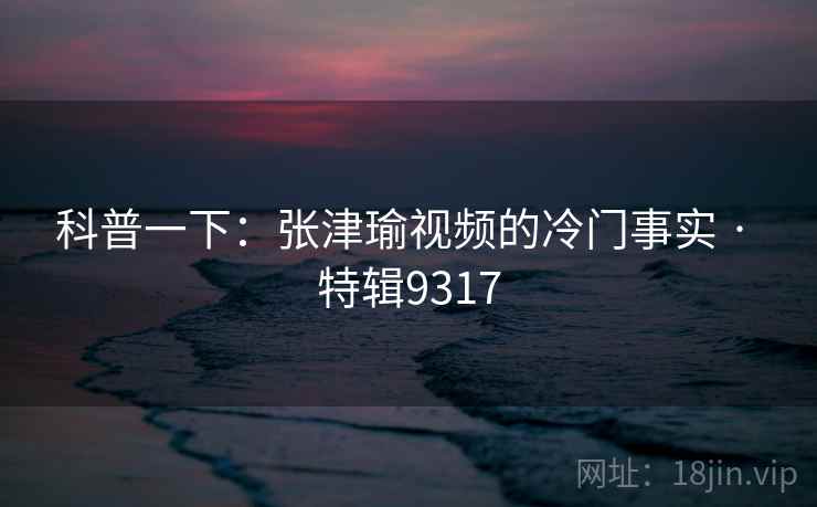 科普一下：张津瑜视频的冷门事实 · 特辑9317