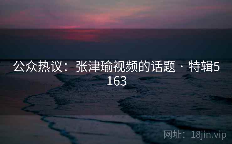 公众热议:张津瑜视频的话题 · 特辑5163